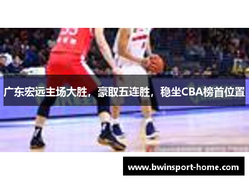广东宏远主场大胜，豪取五连胜，稳坐CBA榜首位置