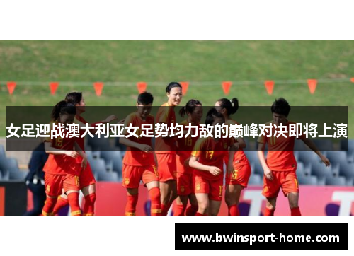女足迎战澳大利亚女足势均力敌的巅峰对决即将上演